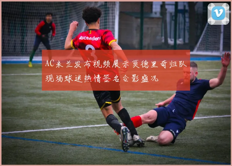 AC米兰发布视频展示莫德里奇归队现场球迷热情签名合影盛况