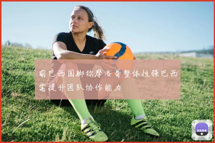 前巴西国脚称摩洛哥整体性强巴西需提升团队协作能力
