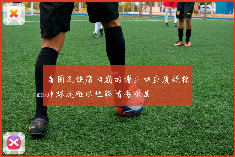 看国足缺席泪崩的博主回应质疑称非球迷难以理解情感深度