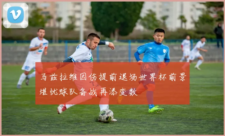 马兹拉维因伤提前退场世界杯前景堪忧球队备战再添变数
