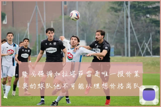 隆戈强调加拉塔萨雷是唯一报价莱奥的球队他不可能以理想价格离队