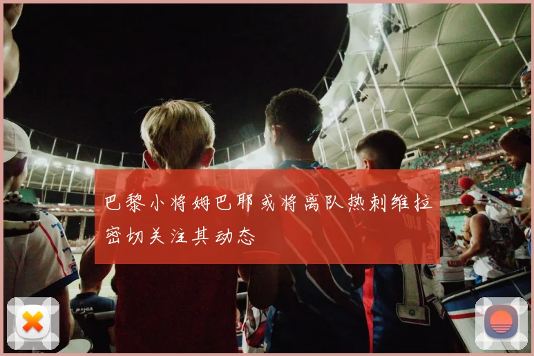 巴黎小将姆巴耶或将离队热刺维拉密切关注其动态