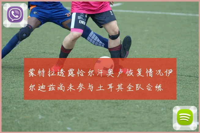 蒙特拉透露恰尔汗奥卢恢复情况伊尔迪兹尚未参与土耳其全队合练