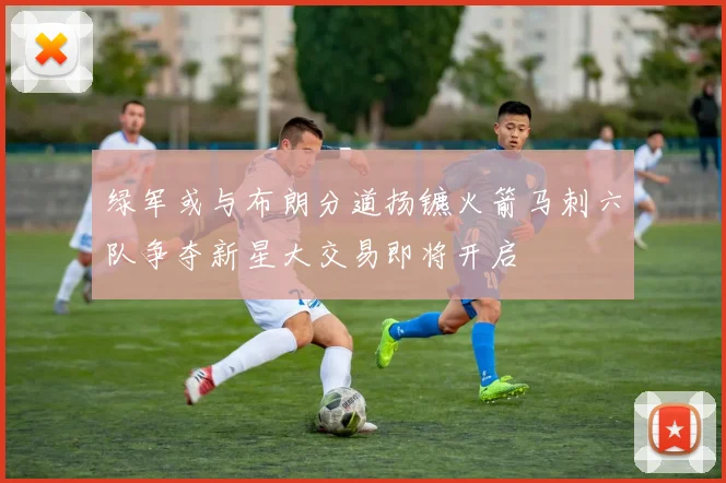 绿军或与布朗分道扬镳火箭马刺六队争夺新星大交易即将开启