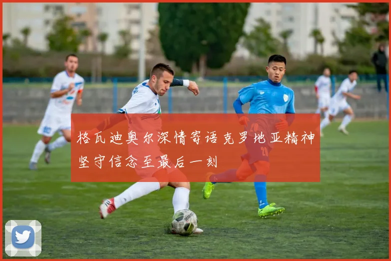 格瓦迪奥尔深情寄语克罗地亚精神坚守信念至最后一刻