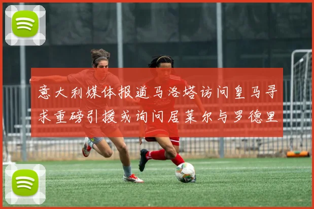 意大利媒体报道马洛塔访问皇马寻求重磅引援或询问居莱尔与罗德里戈