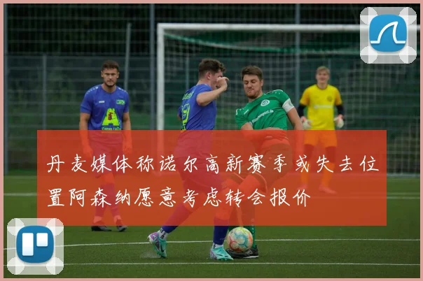 丹麦媒体称诺尔高新赛季或失去位置阿森纳愿意考虑转会报价