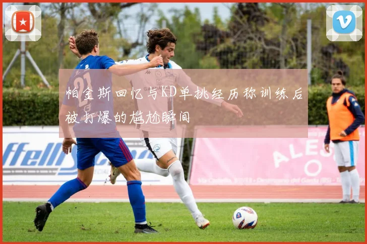 帕金斯回忆与KD单挑经历称训练后被打爆的尴尬瞬间