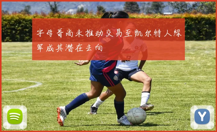 字母哥尚未推动交易至凯尔特人绿军成其潜在去向
