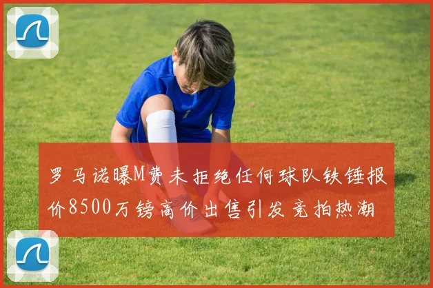 罗马诺曝M费未拒绝任何球队铁锤报价8500万镑高价出售引发竞拍热潮