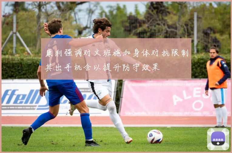康利强调对文班施加身体对抗限制其出手机会以提升防守效果