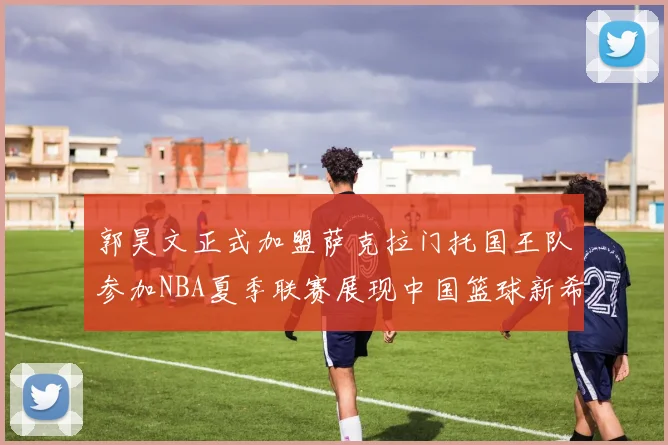 郭昊文正式加盟萨克拉门托国王队参加NBA夏季联赛展现中国篮球新希望