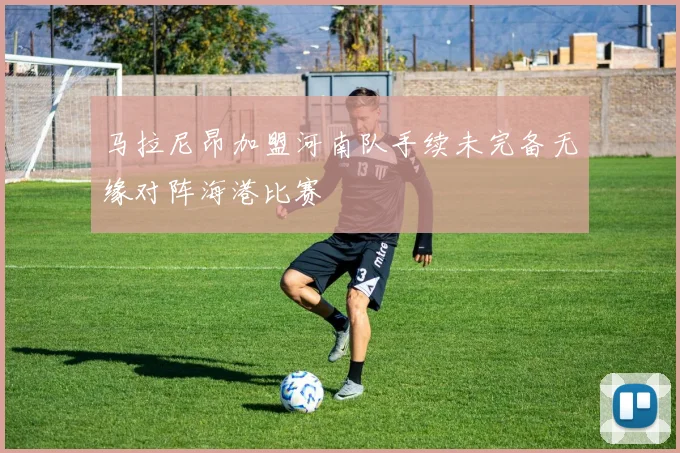 马拉尼昂加盟河南队手续未完备无缘对阵海港比赛