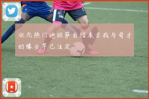 状元热门迪班萨自信表示我与奇才的缘分早已注定