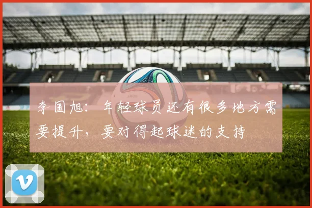 李国旭：年轻球员还有很多地方需要提升，要对得起球迷的支持