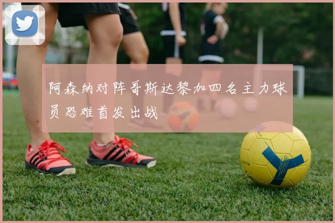 阿森纳对阵哥斯达黎加四名主力球员恐难首发出战