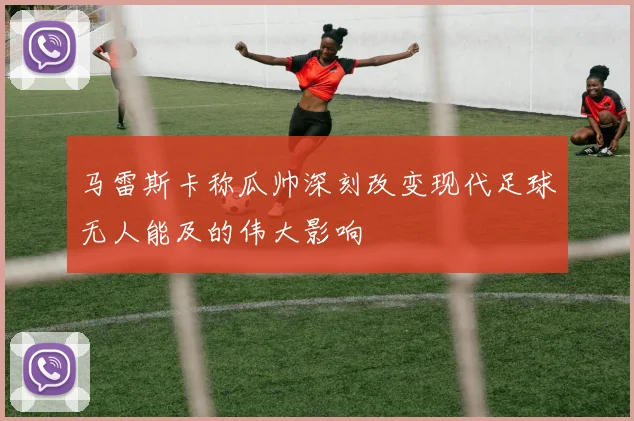马雷斯卡称瓜帅深刻改变现代足球无人能及的伟大影响